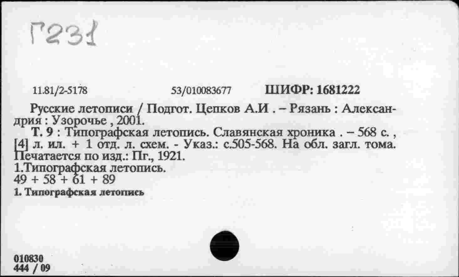 ﻿11.81/2-5178	53/010083677 ШИФР: 1681222
Русские летописи / Подгот. Цепков А.И . - Рязань : Александрия : Узорочье, 2001.
Т. 9 : Типографская летопись. Славянская хроника . - 568 с., 14] л. ил. + 1 отд. л. схем. - Указ.: с.505-568. На обл. загл. тома. Печатается по изд.: Пг., 1921.
І.Типографская летопись.
49 + 58 + 61 + 89
1. Типографская летопись
010830
444 / 09